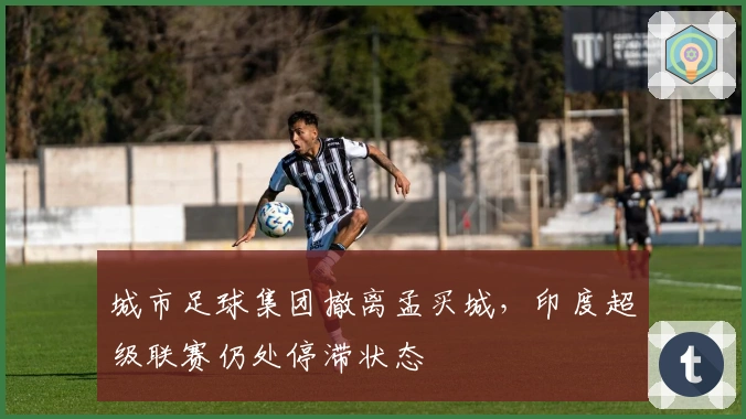 城市足球集团撤离孟买城，印度超级联赛仍处停滞状态