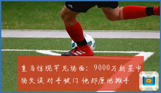 皇马惊现罕见场面：9000万新星中场失误 对手破门 他却原地摊手