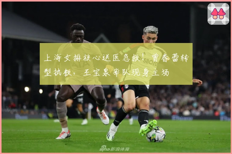 上海女排核心送医急救！曾春蕾转型执教，王宝泉率队现身主场