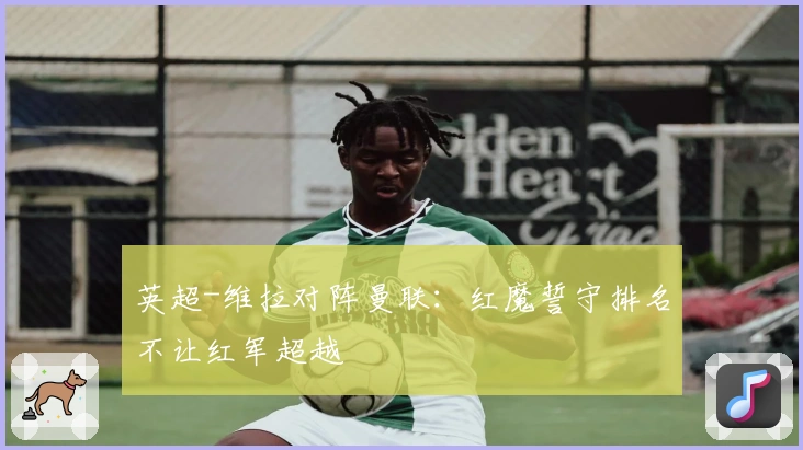 英超-维拉对阵曼联：红魔誓守排名不让红军超越