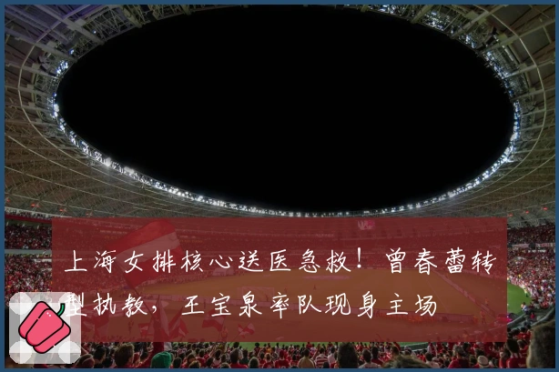 上海女排核心送医急救！曾春蕾转型执教，王宝泉率队现身主场