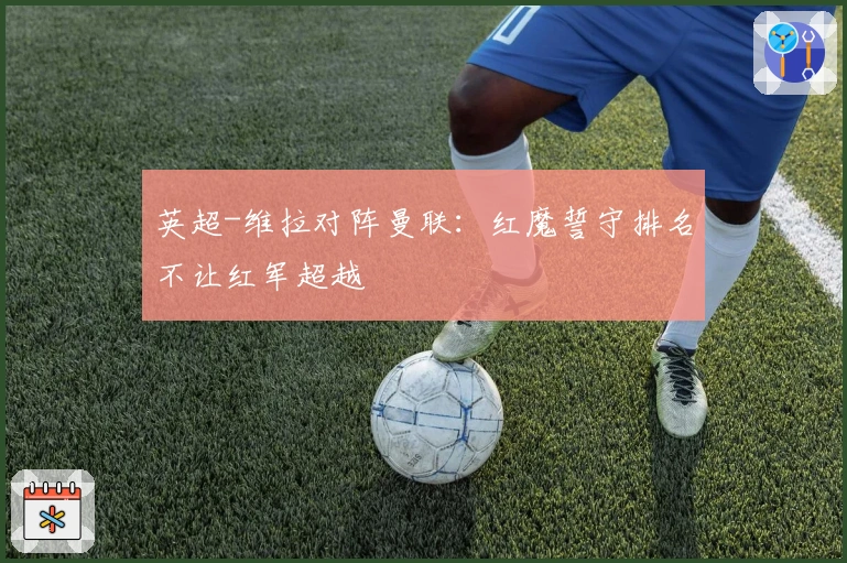 英超-维拉对阵曼联：红魔誓守排名不让红军超越