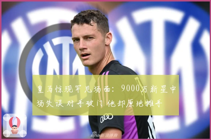皇马惊现罕见场面：9000万新星中场失误 对手破门 他却原地摊手